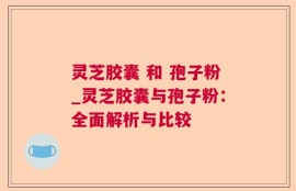 灵芝胶囊 和 孢子粉_灵芝胶囊与孢子粉：全面解析与比较