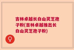 吉林卓越长白山灵芝孢子粉(吉林卓越推出长白山灵芝孢子粉)