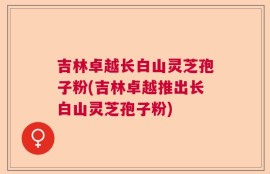 吉林卓越长白山灵芝孢子粉(吉林卓越推出长白山灵芝孢子粉)