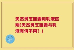 天然灵芝面霜和乳液区别(天然灵芝面霜与乳液有何不同？)