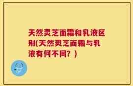 天然灵芝面霜和乳液区别(天然灵芝面霜与乳液有何不同？)
