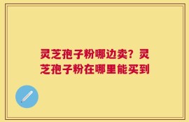 灵芝孢子粉哪边卖？灵芝孢子粉在哪里能买到