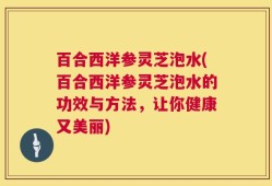 百合西洋参灵芝泡水(百合西洋参灵芝泡水的功效与方法，让你健康又美丽)