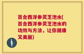 百合西洋参灵芝泡水(百合西洋参灵芝泡水的功效与方法，让你健康又美丽)