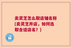 卖灵芝怎么取店铺名称(卖灵芝开店，如何选取合适店名？)