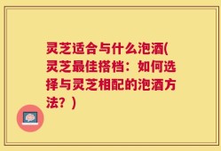 灵芝适合与什么泡酒(灵芝最佳搭档：如何选择与灵芝相配的泡酒方法？)