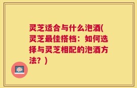 灵芝适合与什么泡酒(灵芝最佳搭档：如何选择与灵芝相配的泡酒方法？)