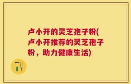 卢小开的灵芝孢子粉(卢小开推荐的灵芝孢子粉，助力健康生活)