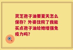 灵芝孢子油要夏天怎么保存？外婆住院了我能买点孢子油给她增强免疫力吗？