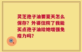 灵芝孢子油要夏天怎么保存？外婆住院了我能买点孢子油给她增强免疫力吗？