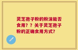 灵芝孢子粉的粉沫能否食用？？关于灵芝孢子粉的正确食用方式？