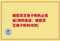 破壁灵芝孢子粉防止癌症(预防癌症：破壁灵芝孢子粉的功效)