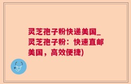 灵芝孢子粉快递美国_灵芝孢子粉：快速直邮美国，高效便捷)