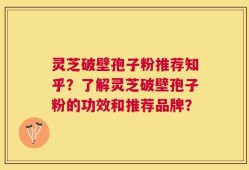 灵芝破壁孢子粉推荐知乎？了解灵芝破壁孢子粉的功效和推荐品牌？