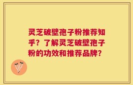 灵芝破壁孢子粉推荐知乎？了解灵芝破壁孢子粉的功效和推荐品牌？