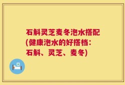 石斛灵芝麦冬泡水搭配(健康泡水的好搭档：石斛、灵芝、麦冬)