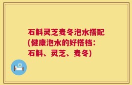 石斛灵芝麦冬泡水搭配(健康泡水的好搭档：石斛、灵芝、麦冬)