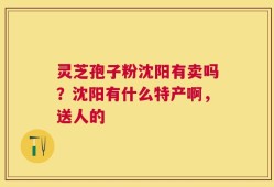灵芝孢子粉沈阳有卖吗？沈阳有什么特产啊，送人的