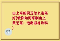 山上采的灵芝怎么泡茶好(教你如何采制山上灵芝茶：泡出滋补饮料)