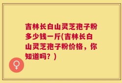吉林长白山灵芝孢子粉多少钱一斤(吉林长白山灵芝孢子粉价格，你知道吗？)