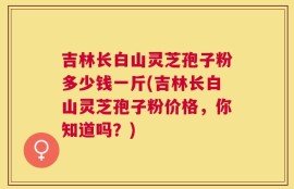 吉林长白山灵芝孢子粉多少钱一斤(吉林长白山灵芝孢子粉价格，你知道吗？)
