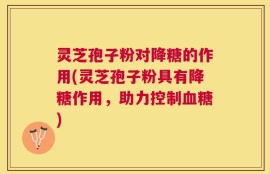 灵芝孢子粉对降糖的作用(灵芝孢子粉具有降糖作用，助力控制血糖)