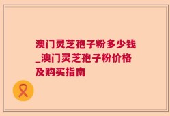 澳门灵芝孢子粉多少钱_澳门灵芝孢子粉价格及购买指南