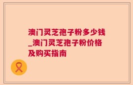 澳门灵芝孢子粉多少钱_澳门灵芝孢子粉价格及购买指南