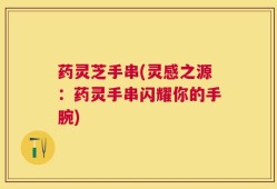 药灵芝手串(灵感之源：药灵手串闪耀你的手腕)