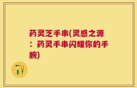 药灵芝手串(灵感之源：药灵手串闪耀你的手腕)