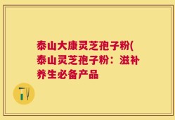 泰山大康灵芝孢子粉(泰山灵芝孢子粉：滋补养生必备产品
