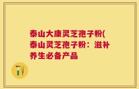 泰山大康灵芝孢子粉(泰山灵芝孢子粉：滋补养生必备产品