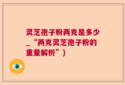 灵芝孢子粉两克是多少_“两克灵芝孢子粉的重量解析”)