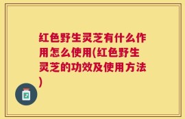 红色野生灵芝有什么作用怎么使用(红色野生灵芝的功效及使用方法)