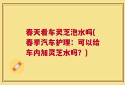 春天看车灵芝泡水吗(春季汽车护理：可以给车内加灵芝水吗？)
