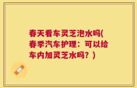 春天看车灵芝泡水吗(春季汽车护理：可以给车内加灵芝水吗？)