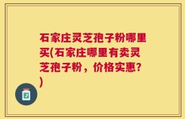 石家庄灵芝孢子粉哪里买(石家庄哪里有卖灵芝孢子粉，价格实惠？)