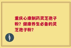 重庆心康制药灵芝孢子粉？健康养生必备的灵芝孢子粉？