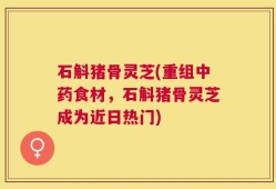 石斛猪骨灵芝(重组中药食材，石斛猪骨灵芝成为近日热门)