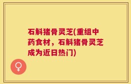 石斛猪骨灵芝(重组中药食材，石斛猪骨灵芝成为近日热门)