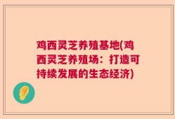 鸡西灵芝养殖基地(鸡西灵芝养殖场：打造可持续发展的生态经济)