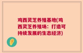 鸡西灵芝养殖基地(鸡西灵芝养殖场：打造可持续发展的生态经济)