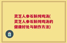 灵芝人参石斛炖鸡汤(灵芝人参石斛炖鸡汤的健康好处与制作方法)
