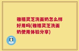 雅禧灵芝洗面奶怎么样好用吗(雅禧灵芝洗面奶使用体验分享)