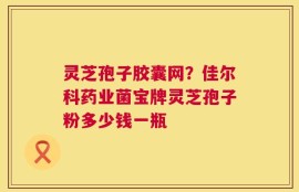 灵芝孢子胶囊网？佳尔科药业菌宝牌灵芝孢子粉多少钱一瓶
