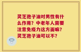 灵芝孢子油对男性有什么作用？中老年人需要注意免疫力这方面嘛？灵芝孢子油可以不？