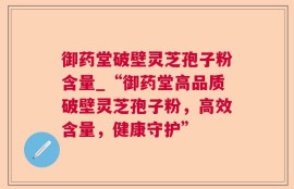 御药堂破壁灵芝孢子粉含量_“御药堂高品质破壁灵芝孢子粉，高效含量，健康守护”