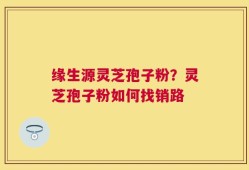 缘生源灵芝孢子粉？灵芝孢子粉如何找销路