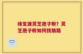 缘生源灵芝孢子粉？灵芝孢子粉如何找销路