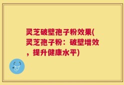 灵芝破壁孢子粉效果(灵芝孢子粉：破壁增效，提升健康水平)